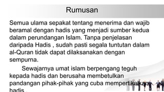 Rumusan
Semua ulama sepakat tentang menerima dan wajib
beramal dengan hadis yang menjadi sumber kedua
dalam perundangan Islam. Tanpa penjelasan
daripada Hadis , sudah pasti segala tuntutan dalam
al-Quran tidak dapat dilaksanakan dengan
sempurna.
Sewajarnya umat islam berpengang teguh
kepada hadis dan berusaha membetulkan
pandangan pihak-pihak yang cuba mempertikaikan
 