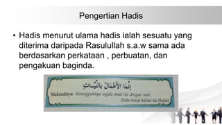 Pengertian Hadis
• Hadis menurut ulama hadis ialah sesuatu yang
diterima daripada Rasulullah s.a.w sama ada
berdasarkan perkataan , perbuatan, dan
pengakuan baginda.
 