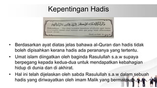Kepentingan Hadis
• Berdasarkan ayat diatas jelas bahawa al-Quran dan hadis tidak
boleh dipisahkan kerana hadis ada perananya yang tertentu.
• Umat islam diingatkan oleh baginda Rasulullah s.a.w supaya
berpegang kepada kedua-dua untuk mendapatkan kebahagian
hidup di dunia dan di akhirat.
• Hal ini telah dijelaskan oleh sabda Rasulullah s.a.w dalam sebuah
hadis yang diriwayatkan oleh imam Malik yang bermaksud
 