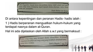 Di antara kepentingan dan peranan Hadis- hadis ialah :
1 ) Hadis berperanan menguatkan hukum-hukum yang
terdapat nasnya dalam al-Quran.
Hal ini ada dijelaskan oleh Allah s.w.t yang bermaksud :
 