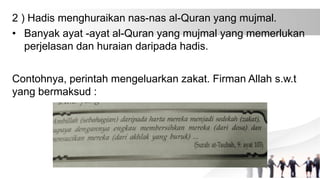 2 ) Hadis menghuraikan nas-nas al-Quran yang mujmal.
• Banyak ayat -ayat al-Quran yang mujmal yang memerlukan
perjelasan dan huraian daripada hadis.
Contohnya, perintah mengeluarkan zakat. Firman Allah s.w.t
yang bermaksud :
 