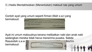 3 ) Hadis Mentakhsiskan (Menentukan) maksud nas yang umum
.
Contoh ayat yang umum seperti firman Allah s.w.t yang
bermaksud:
Ayat ini umum maksudnya kerana melibatkan nabi dan anak nabi
sedangkan mereka tidak harus menerima pusaka. Sabda
Rasulullah s.a.w yang diriwayatkan oleh Jubair bin Mut'im
bermaksud:
 