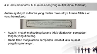 4 ) Hadis membatasi hukum nas-nas yang mutlak (tidak terbatas).
Antara ayat-ayat al-Quran yang mutlak maksudnya firman Allah s.w.t
yang bermaksud:
• Ayat ini mutlak maksudnya kerana tidak dibataskan sempadan
tangan yang dipotong.
• Hadis telah menjelaskan sempadan tersebut iaitu setakat
pergelangan tangan.
 