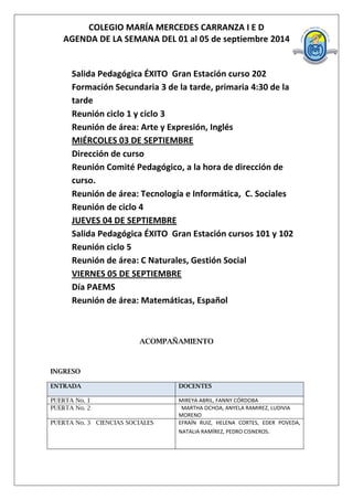 COLEGIO MARÍA MERCEDES CARRANZA I E D 
AGENDA DE LA SEMANA DEL 01 al 05 de septiembre 2014 
Salida Pedagógica ÉXITO Gran Estación curso 202 Formación Secundaria 3 de la tarde, primaria 4:30 de la tarde 
Reunión ciclo 1 y ciclo 3 
Reunión de área: Arte y Expresión, Inglés 
MIÉRCOLES 03 DE SEPTIEMBRE 
Dirección de curso 
Reunión Comité Pedagógico, a la hora de dirección de curso. 
Reunión de área: Tecnología e Informática, C. Sociales 
Reunión de ciclo 4 
JUEVES 04 DE SEPTIEMBRE 
Salida Pedagógica ÉXITO Gran Estación cursos 101 y 102 
Reunión ciclo 5 
Reunión de área: C Naturales, Gestión Social 
VIERNES 05 DE SEPTIEMBRE 
Día PAEMS 
Reunión de área: Matemáticas, Español 
ACOMPAÑAMIENTO 
INGRESO ENTRADA DOCENTES 
PUERTA No. 1 
MIREYA ABRIL, FANNY CÓRDOBA 
PUERTA No. 2 
MARTHA OCHOA, ANYELA RAMIREZ, LUDIVIA MORENO 
PUERTA No. 3 CIENCIAS SOCIALES 
EFRAÍN RUIZ, HELENA CORTES, EDER POVEDA, NATALIA RAMÍREZ, PEDRO CISNEROS. 
 