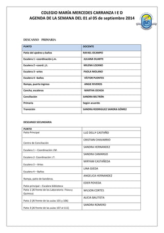 COLEGIO MARÍA MERCEDES CARRANZA I E D 
AGENDA DE LA SEMANA DEL 01 al 05 de septiembre 2014 
DESCANSO PRIMARIA PUNTO DOCENTE 
Patio del ajedrez y baños 
RAFAEL OCAMPO 
Escalera 1 –coordinación j.m. 
JULIANA DUARTE 
Escalera 2 –coord. j.t. 
MILENA LOZANO 
Escalera 3 –artes 
PAOLA MOLANO 
Escalera 4 –baños 
VÍCTOR PUENTES 
Rampa, puerta ingreso 
ANGIE RIVEROS 
Cancha, escaleras 
MARTHA OCHOA 
Conciliación 
SANDRA BELTRÁN 
Primaria 
Según acuerdo 
Transición 
SANDRA RODRIGUEZ SANDRA GÓMEZ 
DESCANSO SECUNDARIA 
PUNTO 
Patio Principal 
LUZ DELLY CASTAÑO 
Centro de Conciliación 
CRISTIAN CHAVARRIO 
Escalera 1 – Coordinación J.M. 
SANDRA HERNANDEZ 
Escalera 2- Coordinación J.T. 
SANDRA CAMARGO 
Escalera 3 – Artes 
MIRYAM CASTAÑEDA 
Escalera 4 – Baños 
LINA OJEDA 
Rampa, patio de banderas. 
ANGELICA HERNANDEZ 
Patio principal – Escalera biblioteca 
EDER POVEDA 
Patio 1 (Al frente de los Laboratorio Física y Química) 
WILSON CORTES 
Patio 2 (Al frente de las aulas 101 y 106) 
ALICIA BAUTISTA 
Patio 3 (Al frente de las aulas 107 al 111) 
SANDRA ROMERO  