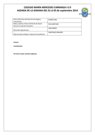 COLEGIO MARÍA MERCEDES CARRANZA I E D 
AGENDA DE LA SEMANA DEL 01 al 05 de septiembre 2014 
Patio 4 (Al frente del taller de tecnología y articulación) 
DIANA DIAZ 
Baños, ajedrez y Patio 5 (Al frente de lab de Ciencias y aulas de iniciación). 
WILLIAM DIAZ 
Recorrido segundo piso 
LINA ANGEL 
Reja principal contigua al ingreso de estudiantes 
SANTIAGO GIRALDO 
Gracias 
Coordinación 
Por favor revisar archivos adjuntos. 
