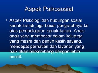 Aspek PsikososialAspek Psikososial
• Aspek Psikologi dan hubungan sosial
kanak-kanak juga besar pengaruhnya ke
atas pembelajaran kanak-kanak. Anak-
anak yang membesar dalam keluarga
yang mesra dan penuh kasih sayang,
mendapat perhatian dan layanan yang
baik akan berkembang dengan lebih
positif.
 