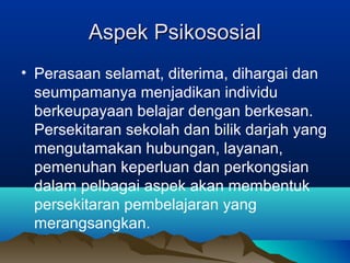 Aspek PsikososialAspek Psikososial
• Perasaan selamat, diterima, dihargai dan
seumpamanya menjadikan individu
berkeupayaan belajar dengan berkesan.
Persekitaran sekolah dan bilik darjah yang
mengutamakan hubungan, layanan,
pemenuhan keperluan dan perkongsian
dalam pelbagai aspek akan membentuk
persekitaran pembelajaran yang
merangsangkan.
 