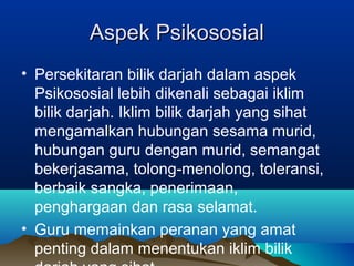 Aspek PsikososialAspek Psikososial
• Persekitaran bilik darjah dalam aspek
Psikososial lebih dikenali sebagai iklim
bilik darjah. Iklim bilik darjah yang sihat
mengamalkan hubungan sesama murid,
hubungan guru dengan murid, semangat
bekerjasama, tolong-menolong, toleransi,
berbaik sangka, penerimaan,
penghargaan dan rasa selamat.
• Guru memainkan peranan yang amat
penting dalam menentukan iklim bilik
 