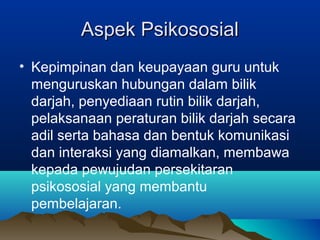 Aspek PsikososialAspek Psikososial
• Kepimpinan dan keupayaan guru untuk
menguruskan hubungan dalam bilik
darjah, penyediaan rutin bilik darjah,
pelaksanaan peraturan bilik darjah secara
adil serta bahasa dan bentuk komunikasi
dan interaksi yang diamalkan, membawa
kepada pewujudan persekitaran
psikososial yang membantu
pembelajaran.
 