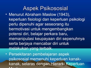 Aspek PsikososialAspek Psikososial
• Menurut Abraham Maslow (1943),
keperluan fisiologi dan keperluan psikologi
perlu dipenuhi agar seseorang itu
bermotivasi untuk mengembangkan
potensi diri, belajar perkara baru,
memanipulasi keupayaan diri sepenuhnya
serta berjaya mencabar diri untuk
melakukan yang terbaik.
• Persekitaran pembelajaran aspek
psikososial memenuhi keperluan kanak-
kanak, selaras dengan Hierarki Keperluan
 