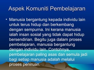 Aspek Komuniti PembelajaranAspek Komuniti Pembelajaran
• Manusia bergantung kepada individu lain
untuk terus hidup dan berkembang
dengan sempurna. Ini kerana manusia
ialah insan sosial yang tidak dapat hidup
bersendirian. Begitu juga dalam proses
pembelajaran, manusia bergantung
dengan individu lain. Contohnya,
pembelajaran paling asas dan semula jadi
bagi setiap manusia adalah melalui
proses peniruan.
 