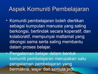 Aspek Komuniti PembelajaranAspek Komuniti Pembelajaran
• Komuniti pembelajaran boleh diertikan
sebagai kumpulan manusia yang saling
berkongsi, bertindak secara koperatif, dan
kolaboratif, mempunyai matlamat yang
dikongsi sama serta saling membantu
dalam proses belajar.
• Pengalaman belajar dalam bentuk
komuniti pembelajaran merupakan satu
pengalaman pembelajaran yang
bermakna, wajar dan semula jadi.
 