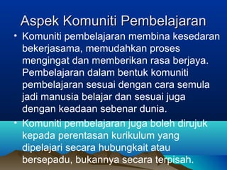 Aspek Komuniti PembelajaranAspek Komuniti Pembelajaran
• Komuniti pembelajaran membina kesedaran
bekerjasama, memudahkan proses
mengingat dan memberikan rasa berjaya.
Pembelajaran dalam bentuk komuniti
pembelajaran sesuai dengan cara semula
jadi manusia belajar dan sesuai juga
dengan keadaan sebenar dunia.
• Komuniti pembelajaran juga boleh dirujuk
kepada perentasan kurikulum yang
dipelajari secara hubungkait atau
bersepadu, bukannya secara terpisah.
 