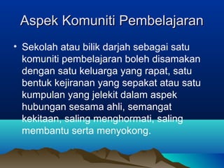 Aspek Komuniti PembelajaranAspek Komuniti Pembelajaran
• Sekolah atau bilik darjah sebagai satu
komuniti pembelajaran boleh disamakan
dengan satu keluarga yang rapat, satu
bentuk kejiranan yang sepakat atau satu
kumpulan yang jelekit dalam aspek
hubungan sesama ahli, semangat
kekitaan, saling menghormati, saling
membantu serta menyokong.
 