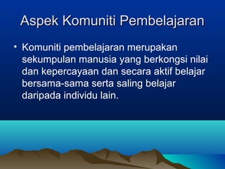 Aspek Komuniti PembelajaranAspek Komuniti Pembelajaran
• Komuniti pembelajaran merupakan
sekumpulan manusia yang berkongsi nilai
dan kepercayaan dan secara aktif belajar
bersama-sama serta saling belajar
daripada individu lain.
 