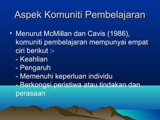 Aspek Komuniti PembelajaranAspek Komuniti Pembelajaran
• Menurut McMillan dan Cavis (1986),
komuniti pembelajaran mempunyai empat
ciri berikut :-
- Keahlian
- Pengaruh
- Memenuhi keperluan individu
- Berkongsi peristiwa atau tindakan dan
perasaan
 
