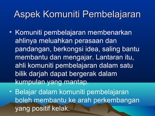 Aspek Komuniti PembelajaranAspek Komuniti Pembelajaran
• Komuniti pembelajaran membenarkan
ahlinya meluahkan perasaan dan
pandangan, berkongsi idea, saling bantu
membantu dan mengajar. Lantaran itu,
ahli komuniti pembelajaran dalam satu
bilik darjah dapat bergerak dalam
kumpulan yang mantap.
• Belajar dalam komuniti pembelajaran
boleh membantu ke arah perkembangan
yang positif kelak.
 