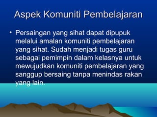Aspek Komuniti PembelajaranAspek Komuniti Pembelajaran
• Persaingan yang sihat dapat dipupuk
melalui amalan komuniti pembelajaran
yang sihat. Sudah menjadi tugas guru
sebagai pemimpin dalam kelasnya untuk
mewujudkan komuniti pembelajaran yang
sanggup bersaing tanpa menindas rakan
yang lain.
 