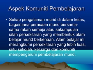 Aspek Komuniti PembelajaranAspek Komuniti Pembelajaran
• Setiap pengalaman murid di dalam kelas,
bagaimana perasaan murid bersama-
sama rakan semeja atau sekumpulan
ialah persekitaran yang membentuk alam
belajar murid berkenaan. Alam belajar ini
merangkumi persekitaran yang lebih luas,
iaitu sekolah, keluarga dan komuniti
mempengaruhi pembelajaran murid.
 