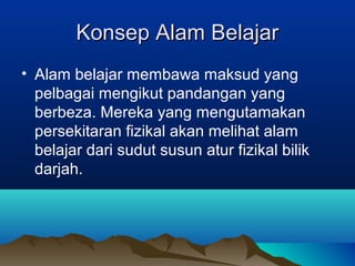 Konsep Alam BelajarKonsep Alam Belajar
• Alam belajar membawa maksud yang
pelbagai mengikut pandangan yang
berbeza. Mereka yang mengutamakan
persekitaran fizikal akan melihat alam
belajar dari sudut susun atur fizikal bilik
darjah.
 