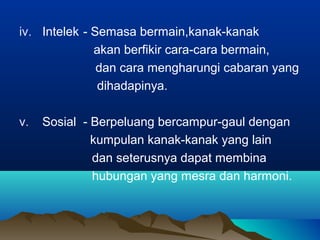 iv. Intelek - Semasa bermain,kanak-kanak
akan berfikir cara-cara bermain,
dan cara mengharungi cabaran yang
dihadapinya.
v. Sosial - Berpeluang bercampur-gaul dengan
kumpulan kanak-kanak yang lain
dan seterusnya dapat membina
hubungan yang mesra dan harmoni.
 