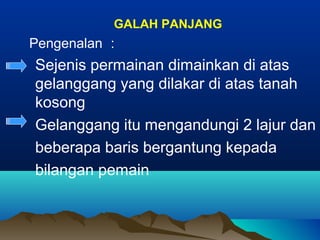 GALAH PANJANG
Pengenalan ：
Sejenis permainan dimainkan di atas
gelanggang yang dilakar di atas tanah
kosong
Gelanggang itu mengandungi 2 lajur dan
beberapa baris bergantung kepada
bilangan pemain
 