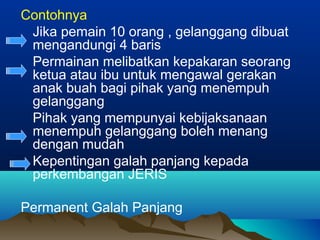Contohnya
Jika pemain 10 orang , gelanggang dibuat
mengandungi 4 baris
Permainan melibatkan kepakaran seorang
ketua atau ibu untuk mengawal gerakan
anak buah bagi pihak yang menempuh
gelanggang
Pihak yang mempunyai kebijaksanaan
menempuh gelanggang boleh menang
dengan mudah
Kepentingan galah panjang kepada
perkembangan JERIS
Permanent Galah Panjang
 