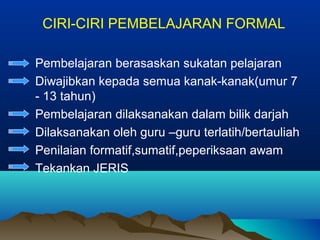 CIRI-CIRI PEMBELAJARAN FORMAL
- Pembelajaran berasaskan sukatan pelajaran
- Diwajibkan kepada semua kanak-kanak(umur 7
- 13 tahun)
- Pembelajaran dilaksanakan dalam bilik darjah
- Dilaksanakan oleh guru –guru terlatih/bertauliah
- Penilaian formatif,sumatif,peperiksaan awam
- Tekankan JERIS
 