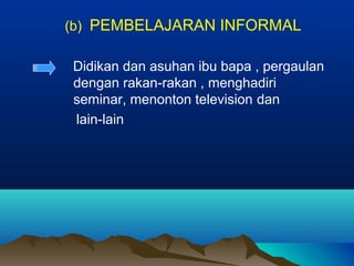 (b) PEMBELAJARAN INFORMAL
Didikan dan asuhan ibu bapa , pergaulan
dengan rakan-rakan , menghadiri
seminar, menonton television dan
lain-lain
 