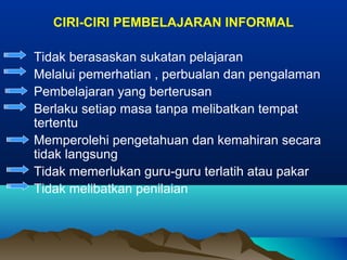 CIRI-CIRI PEMBELAJARAN INFORMAL
Tidak berasaskan sukatan pelajaran
Melalui pemerhatian , perbualan dan pengalaman
Pembelajaran yang berterusan
Berlaku setiap masa tanpa melibatkan tempat
tertentu
Memperolehi pengetahuan dan kemahiran secara
tidak langsung
Tidak memerlukan guru-guru terlatih atau pakar
Tidak melibatkan penilaian
 