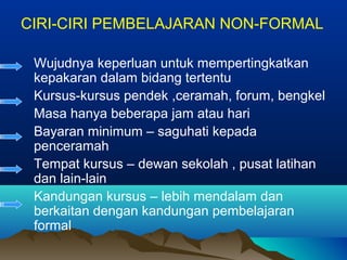 CIRI-CIRI PEMBELAJARAN NON-FORMAL
Wujudnya keperluan untuk mempertingkatkan
kepakaran dalam bidang tertentu
Kursus-kursus pendek ,ceramah, forum, bengkel
Masa hanya beberapa jam atau hari
Bayaran minimum – saguhati kepada
penceramah
Tempat kursus – dewan sekolah , pusat latihan
dan lain-lain
Kandungan kursus – lebih mendalam dan
berkaitan dengan kandungan pembelajaran
formal
 