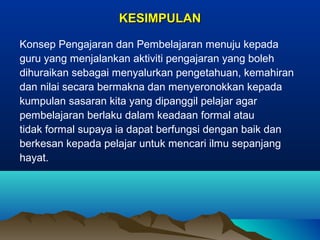 KESIMPULANKESIMPULAN
Konsep Pengajaran dan Pembelajaran menuju kepada
guru yang menjalankan aktiviti pengajaran yang boleh
dihuraikan sebagai menyalurkan pengetahuan, kemahiran
dan nilai secara bermakna dan menyeronokkan kepada
kumpulan sasaran kita yang dipanggil pelajar agar
pembelajaran berlaku dalam keadaan formal atau
tidak formal supaya ia dapat berfungsi dengan baik dan
berkesan kepada pelajar untuk mencari ilmu sepanjang
hayat.
 