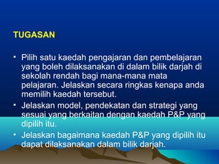 TUGASAN
• Pilih satu kaedah pengajaran dan pembelajaran
yang boleh dilaksanakan di dalam bilik darjah di
sekolah rendah bagi mana-mana mata
pelajaran. Jelaskan secara ringkas kenapa anda
memilih kaedah tersebut.
• Jelaskan model, pendekatan dan strategi yang
sesuai yang berkaitan dengan kaedah P&P yang
dipilih itu.
• Jelaskan bagaimana kaedah P&P yang dipilih itu
dapat dilaksanakan dalam bilik darjah.
 