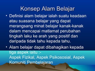 Konsep Alam BelajarKonsep Alam Belajar
• Definisi alam belajar ialah suatu keadaan
atau suasana belajar yang dapat
merangsang minat belajar kanak-kanak
dalam mencapai matlamat perubahan
tingkah laku ke arah yang positif dan
daripada tidak tahu kepada tahu.
• Alam belajar dapat dibahagikan kepada
tiga aspek iaitu :-
Aspek Fizikal, Aspek Psikososial, Aspek
Komuniti Pembelajaran
 
