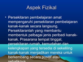Aspek FizikalAspek Fizikal
• Persekitaran pembelajaran amat
mempengaruhi persekitaran pembelajaran
kanak-kanak secara langsung.
Persekitaranlah yang membantu
membentuk pelbagai jenis peribadi kanak-
kanak. Prasarana tempat tinggal,
persekitaran rumah, kemudahan dan
kelengkapan yang tersedia di sekeliling
kanak-kanak menjadikan mereka untuk
berkembang secara positif atau
 