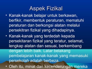 Aspek FizikalAspek Fizikal
• Kanak-kanak belajar untuk berkawan,
berfikir, membentuk peraturan, mematuhi
peraturan dan berkongsi alatan melalui
persekitran fizikal yang dihadapinya.
• Kanak-kanak yang terdedah kepada
persekitaran fizikal yang teratur, selamat,
lengkap alatan dan sesuai, berkembang
dengan lebih baik. Latar belakang
pembelajaran kanak-kanak yang memasuki
persekolah adalah berbeza.
• Oleh itu, minat dan kecenderungan mereka
 