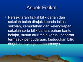 Aspek FizikalAspek Fizikal
• Persekitaran fizikal bilik darjah dan
sekolah boleh dirujuk kepada lokasi
sekolah, kemudahan dan kelengkapan
sekolah serta bilik darjah, bahan bantu
belajar, susun atur meja kerusi, paparan
termasuk pengudaraan, kedudukan bilik
darjah dan yang seumpamanya.
 
