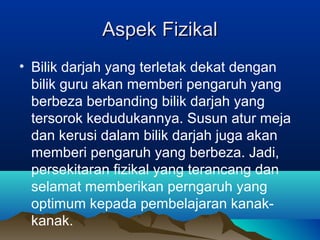 Aspek FizikalAspek Fizikal
• Bilik darjah yang terletak dekat dengan
bilik guru akan memberi pengaruh yang
berbeza berbanding bilik darjah yang
tersorok kedudukannya. Susun atur meja
dan kerusi dalam bilik darjah juga akan
memberi pengaruh yang berbeza. Jadi,
persekitaran fizikal yang terancang dan
selamat memberikan perngaruh yang
optimum kepada pembelajaran kanak-
kanak.
 