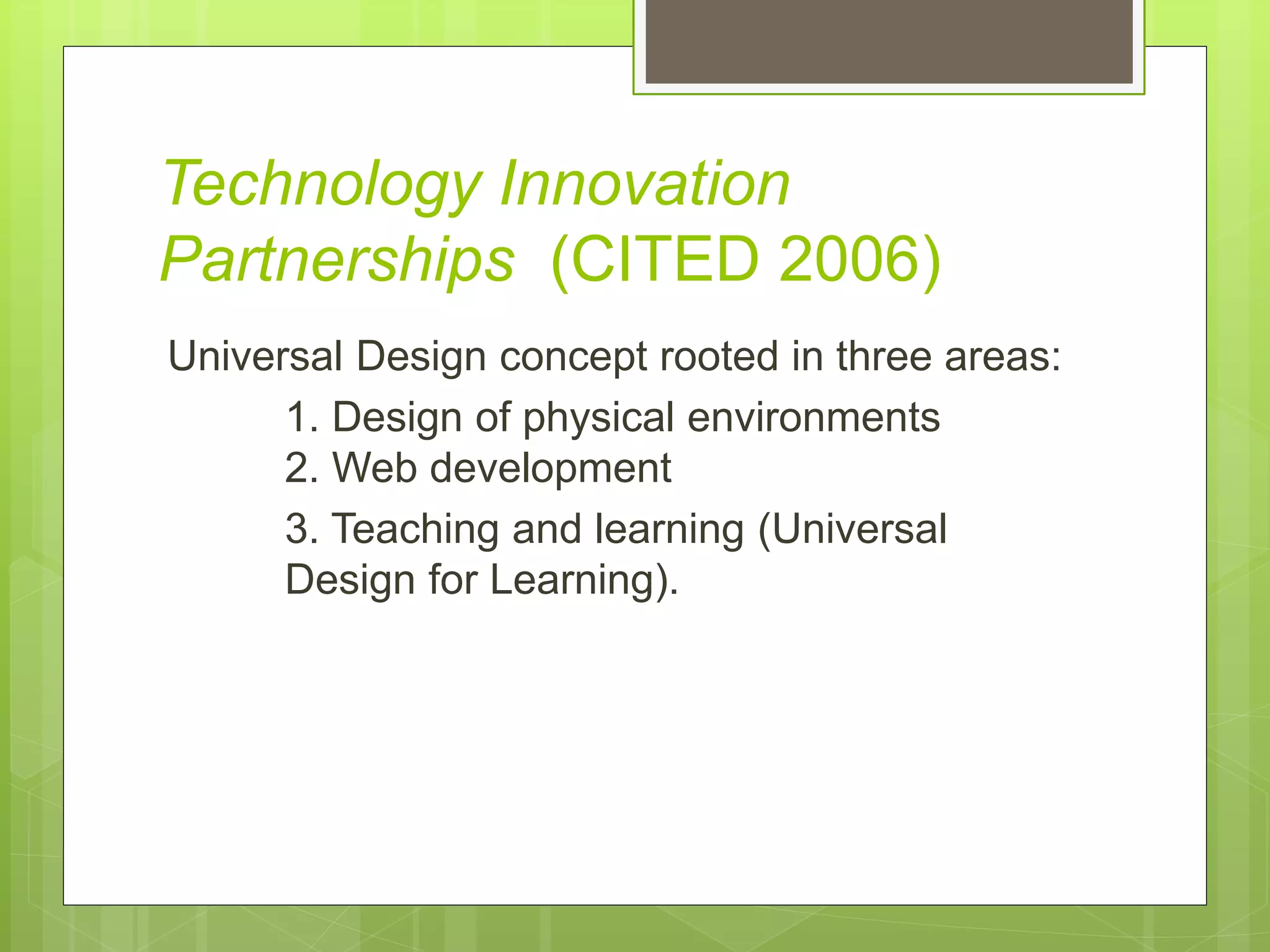 Technology Innovation
Partnerships (CITED 2006)
Universal Design concept rooted in three areas:
1. Design of physical environments
2. Web development
3. Teaching and learning (Universal
Design for Learning).
 
