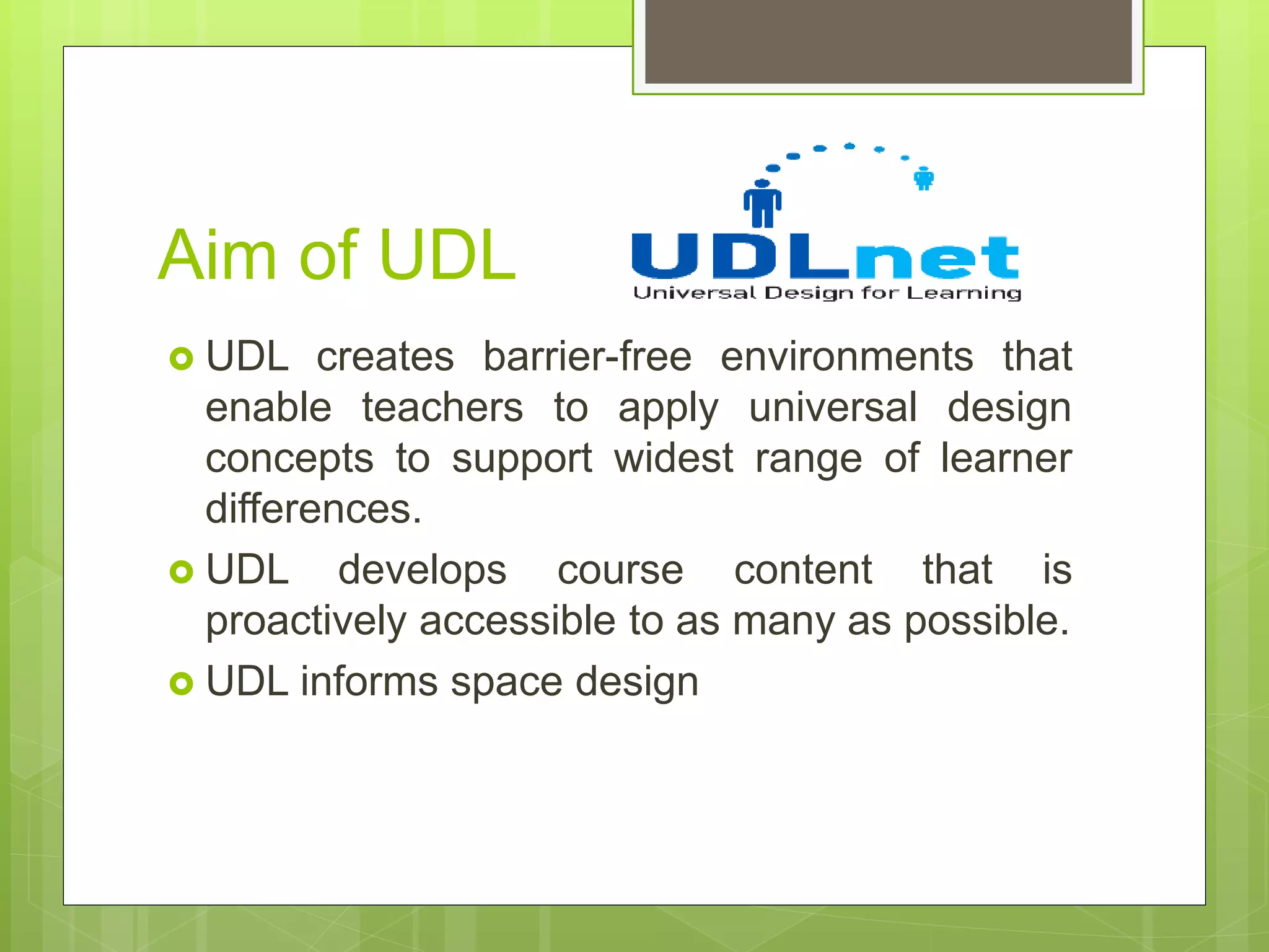 Aim of UDL
 UDL creates barrier-free environments that
enable teachers to apply universal design
concepts to support widest range of learner
differences.
 UDL develops course content that is
proactively accessible to as many as possible.
 UDL informs space design
 
