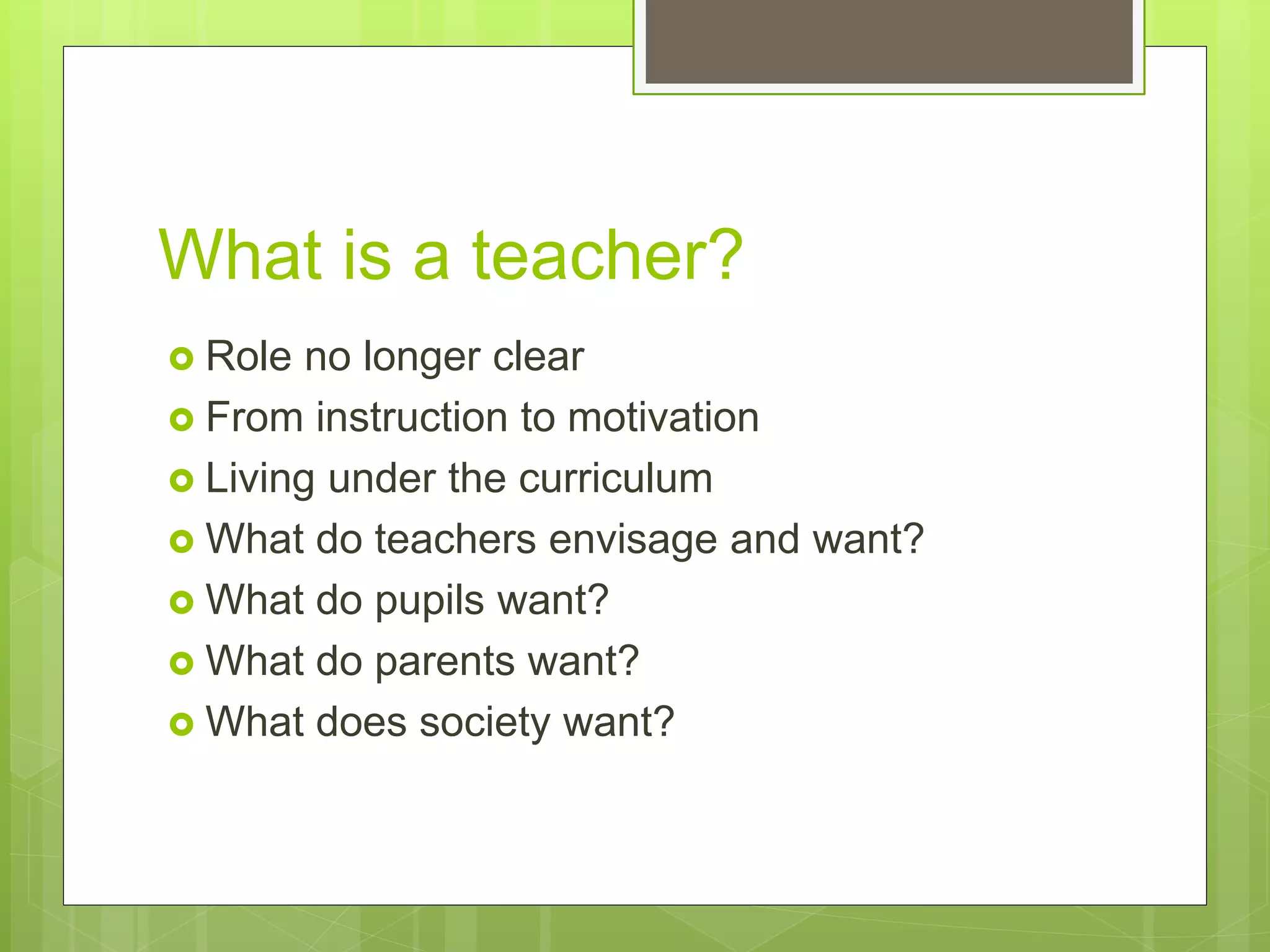 What is a teacher?
 Role no longer clear
 From instruction to motivation
 Living under the curriculum
 What do teachers envisage and want?
 What do pupils want?
 What do parents want?
 What does society want?
 