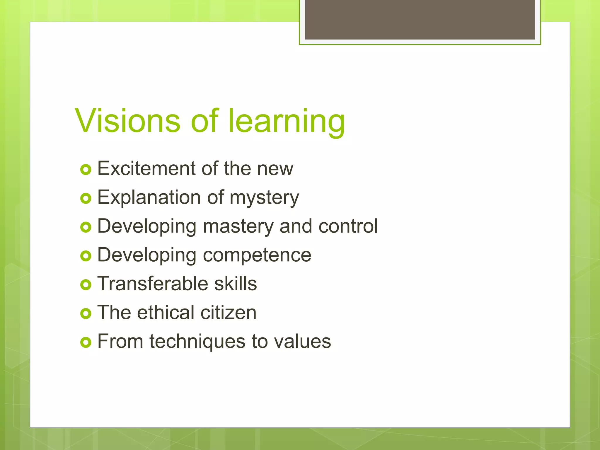Visions of learning
 Excitement of the new
 Explanation of mystery
 Developing mastery and control
 Developing competence
 Transferable skills
 The ethical citizen
 From techniques to values
 