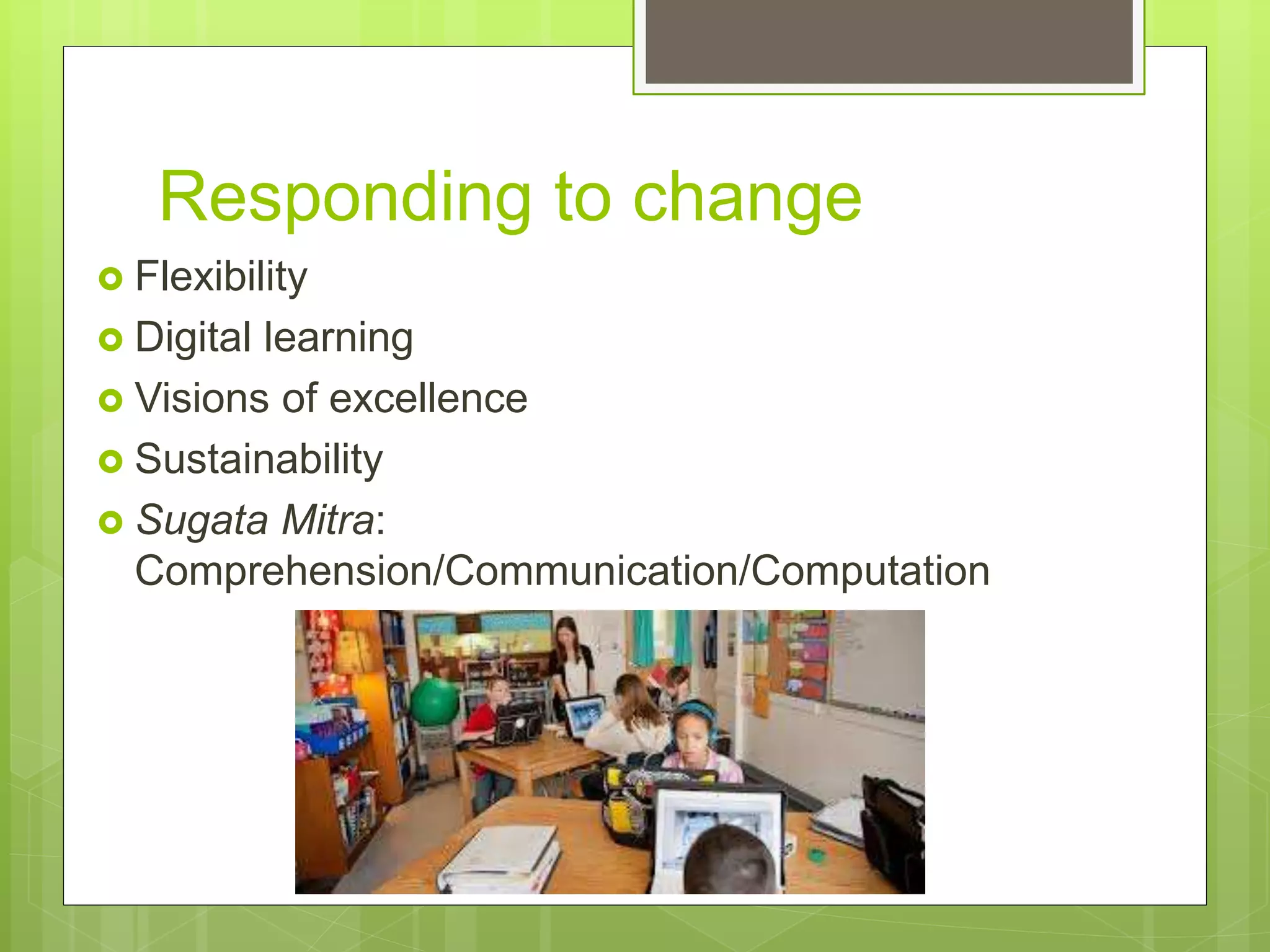 Responding to change
 Flexibility
 Digital learning
 Visions of excellence
 Sustainability
 Sugata Mitra:
Comprehension/Communication/Computation
 