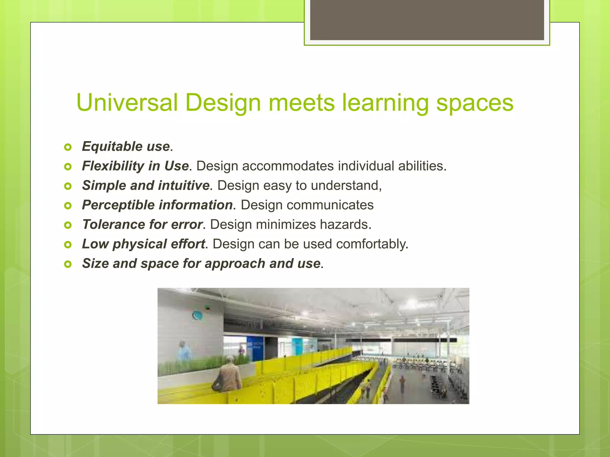 Universal Design meets learning spaces
 Equitable use.
 Flexibility in Use. Design accommodates individual abilities.
 Simple and intuitive. Design easy to understand,
 Perceptible information. Design communicates
 Tolerance for error. Design minimizes hazards.
 Low physical effort. Design can be used comfortably.
 Size and space for approach and use.
 