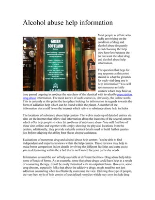 Alcohol abuse help information
                                                                Most people as of late who
                                                                sadly are relying on the
                                                                condition of drug and
                                                                alcohol abuse frequently
                                                                avoid choosing the help
                                                                they have lots because the
                                                                do not want the ideal drug
                                                                and alcohol abuse help
                                                                information.

                                                                 The question that begs for
                                                                 any response at this point
                                                                 around is what the grounds
                                                                 for such vital drug use is
                                                                 help information? You will
                                                                 see numerous reliable
                                                                 sources which may have as
time passed ongoing to produce the searchers of the identical with invaluable prescription
drug abuse information. The most known of such sources is, obviously, the online world.
This is certainly at this point the best place looking for information in regards towards the
form of addiction help which can be found within the planet. A number of the
information that could be on the internet which refers to substance abuse help includes

The locations of substance abuse help centers- The web is made up of detailed entries via
sites on the internet that offers vital information about the locations of the several centers
which offer help people stricken by problems of substance abuse. You will find lots of
those sites online and together with simply showing the physical locations from the
centers, additionally, they provide valuable contact details used to build further queries
just before selecting the ability best places choose assistance.

Evaluations of numerous drug and alcohol abuse help centers- You're able to find
independent and impartial reviews within the help centers. These reviews may help to
make better comparison led on details involving the different facilities and extra assist
you in determining within the a bed that is well suited for your particular needs.

Information around the sort of help available at different facilities- Drug abuse help takes
some of loads of forms. As an example, some that abuse drugs could have help as a result
of counseling therapy. Could be easily furnished with an outpatient basis. However, some
drug abusers, especially folks that abuse the addictive drugs, might need but not just
addiction counseling when to effectively overcome the vice. Utilizing this type of people,
the very best style of help consist of specialized remedies which may even include drug
 