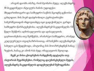 არავინ დაობს იმაზე, რომ მეომარი მეფე, ალექსანდრე
III მაკედონელი ანტიკური ხანის უდიდესი
მხედართმთავარი და სამხედრო საქმის მცოდნე გენიოსი
გახლდათ. მის მიერ დაპყრობილი ტერიტორიები
საბერძნეთიდან ინდოეთამდე იყო გადაჭიმული. გარდა
სამხედრო წარმატებებისა, ალექსანდრემ მაკედონელმა 13
წელი შესწირა აღმოსავლეთისა და დასავლეთის
გაერთიანებასა თუ შერწყმას, არამარტო სამხედრო, არამედ
კულტურული თვალსაზრისითაც. იმ ხანებში ალექსანდრეს
სახელი ცას წვდებოდა, ამიტომაც მას მოიაზრებდნენ ხანაც
ზევსის, ხანაც კი ამონ რას ძედ, იმავე ღვთის შვილად.
ჩვენ კი მისი ცხოვრების რამდენიმე დეტალსა თუ
ისტორიას შევიხსენებთ, რომელიც დაუმარცხებელი მეფის,
ალექსანდრე მაკედონელის დიდებულებამ შემოგვინახა
 