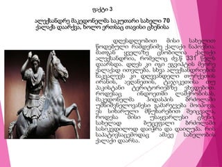 ფაქტი 3
ალექსანდრე მაკედონელმა საკუთარი სახელი 70
ქალაქს დაარქვა, ხოლო ერთსაც თავისი ცხენისა
დღესდღეობით მისი სახელით
წოდებული რამდენიმე ქალაქი ნაპოვნია.
მათგან ყველაზე ცნობილია ქალაქი
ალექსანდრია, რომელიც ძვ.წ 331 წელს
დაარსდა. დღეს კი იგი ეგვიპტის მეორე
ქალაქად ითვლება. სხვა ალექსანდრიების
ნაკვალევს კი დღევანდელი თურქეთის
ირანის, ავღანეთის, ტაჯიკეთისა თუ
პაკისტანი ტერიტორიებზე ვხვდებით.
როდესაც ინდოეთში ლაშქრობისას,
მაკედონელმა ჰიდასპის ბრძოლაში
უმნიშვნელოვანესი გამარჯვება მოიპოვა,
ეს სიხარული მწუხარებით შეიცვალა,
როდესა მისი უსაყვარლესი ცხენი,
სახელად ბუცეფალი ბრძოლაში
სასიკვდილოდ დაიჭრა და დაიღუპა. რის
საპატივსაცემოდაც ამავე სახელობის
ქალაქი დაარსა.
 