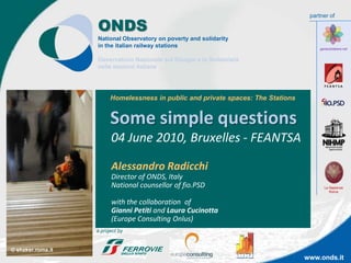 partner of

                   ONDS
                   National Observatory on poverty and solidarity
                   in the italian railway stations                                      garesolidaiere.net


                   Osservatorio Nazionale sul Disagio e la Solidarietà
                   nelle stazioni italiane




                         Homelessness in public and private spaces: The Stations


                         Some simple questions
                         04 June 2010, Bruxelles - FEANTSA

                         Alessandro Radicchi
                         Director of ONDS, Italy
                         National counsellor of fio.PSD                                   La Sapienza
                                                                                             Roma


                         with the collaboration of
                         Gianni Petiti and Laura Cucinotta
                         (Europe Consulting Onlus)
                   a project by


© shaker.roma.it
                                                                                   www.onds.it
 