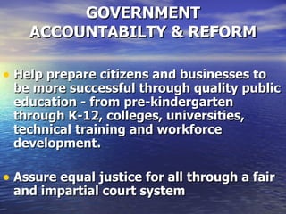 GOVERNMENT ACCOUNTABILTY & REFORM Help prepare citizens and businesses to be more successful through quality public education - from pre-kindergarten through K-12, colleges, universities, technical training and workforce development.  Assure equal justice for all through a fair and impartial court system   